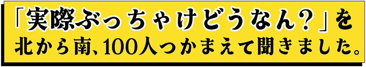 「実際ぶっちゃけどうなん？」を北から南、100人つかまえて聞きました。